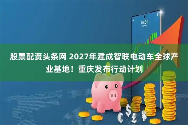 股票配资头条网 2027年建成智联电动车全球产业基地！重庆发布行动计划
