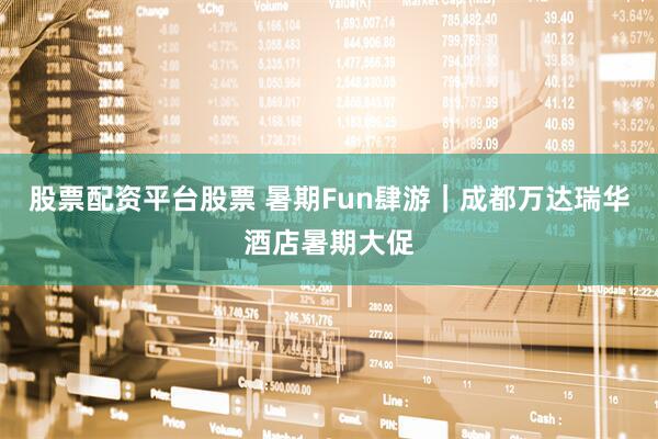 股票配资平台股票 暑期Fun肆游｜成都万达瑞华酒店暑期大促