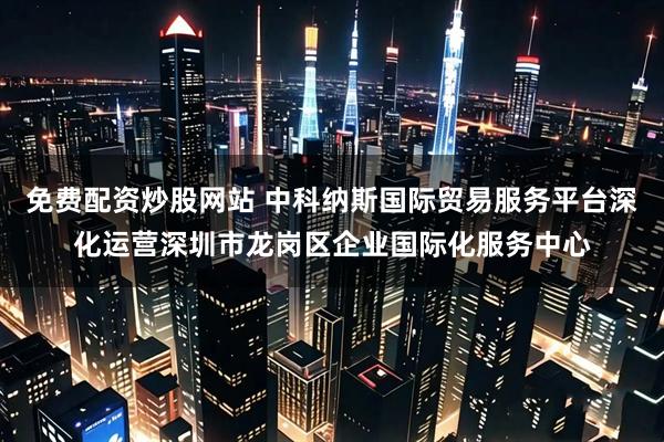 免费配资炒股网站 中科纳斯国际贸易服务平台深化运营深圳市龙岗区企业国际化服务中心