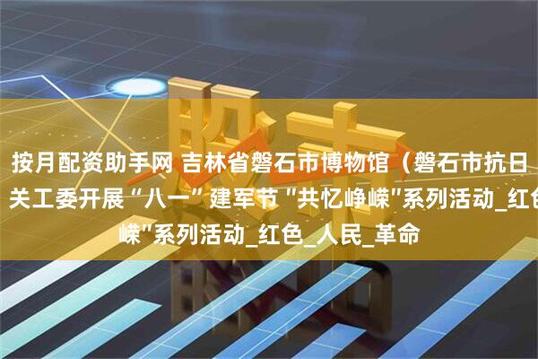 按月配资助手网 吉林省磐石市博物馆（磐石市抗日斗争纪念馆）关工委开展“八一”建军节 ″共忆峥嵘″系列活动_红色_人民_革命