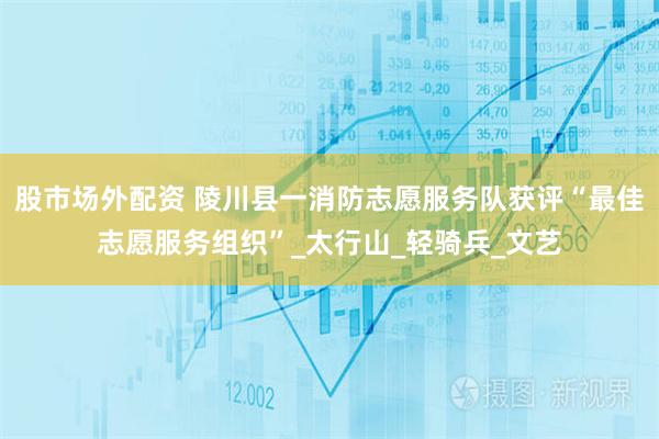 股市场外配资 陵川县一消防志愿服务队获评“最佳志愿服务组织”_太行山_轻骑兵_文艺