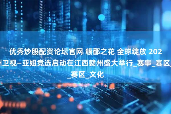 优秀炒股配资论坛官网 赣鄱之花 全球绽放 2025亚洲卫视—亚姐竞选启动在江西赣州盛大举行_赛事_赛区_文化