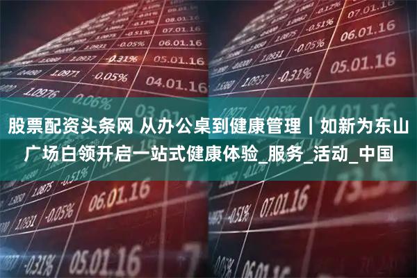 股票配资头条网 从办公桌到健康管理｜如新为东山广场白领开启一站式健康体验_服务_活动_中国