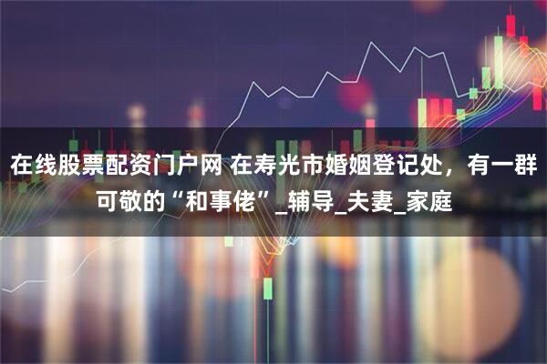 在线股票配资门户网 在寿光市婚姻登记处，有一群可敬的“和事佬”_辅导_夫妻_家庭