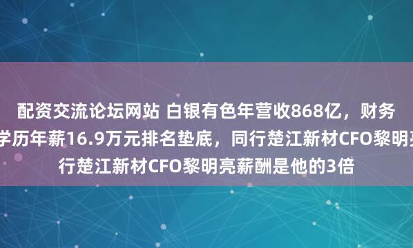 配资交流论坛网站 白银有色年营收868亿，财务总监徐东阳大专学历年薪16.9万元排名垫底，同行楚江新材CFO黎明亮薪酬是他的3倍