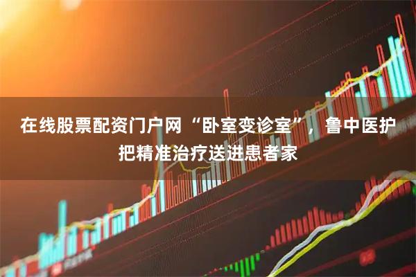 在线股票配资门户网 “卧室变诊室”，鲁中医护把精准治疗送进患者家