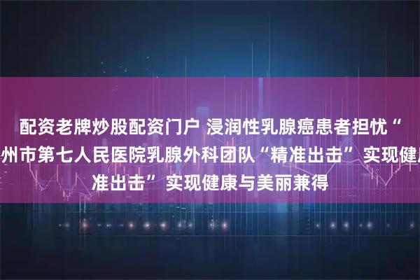 配资老牌炒股配资门户 浸润性乳腺癌患者担忧“乳房不保”德州市第七人民医院乳腺外科团队“精准出击” 实现健康与美丽兼得