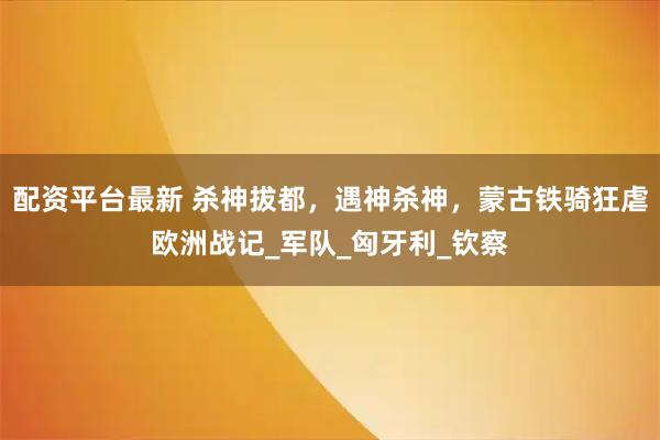 配资平台最新 杀神拔都，遇神杀神，蒙古铁骑狂虐欧洲战记_军队_匈牙利_钦察