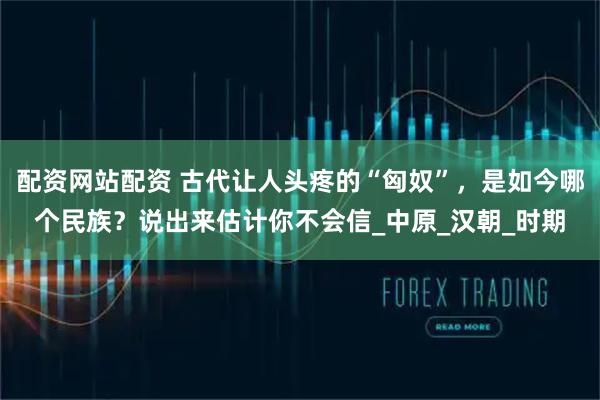 配资网站配资 古代让人头疼的“匈奴”，是如今哪个民族？说出来估计你不会信_中原_汉朝_时期