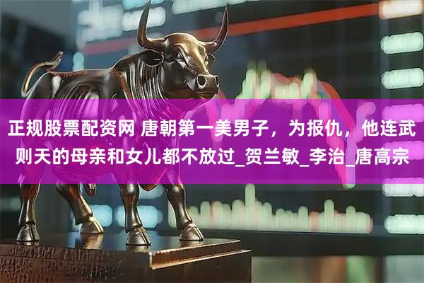 正规股票配资网 唐朝第一美男子，为报仇，他连武则天的母亲和女儿都不放过_贺兰敏_李治_唐高宗